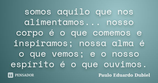 somos aquilo que nos alimentamos... nosso corpo é o que comemos e inspiramos; nossa alma é o que vemos; e o nosso espírito é o que ouvimos.... Frase de Paulo Eduardo Dubiel.