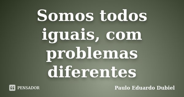 Somos todos iguais, com problemas diferentes... Frase de Paulo Eduardo Dubiel.
