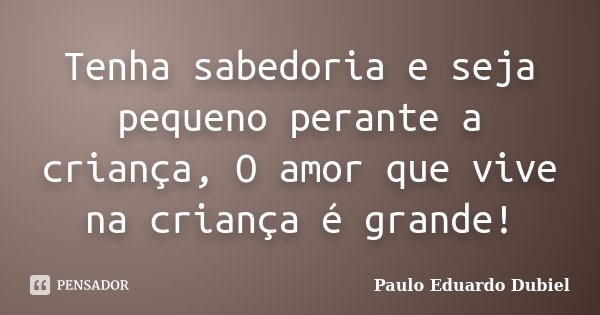 Tenha sabedoria e seja pequeno perante a criança, O amor que vive na criança é grande!... Frase de Paulo Eduardo Dubiel.