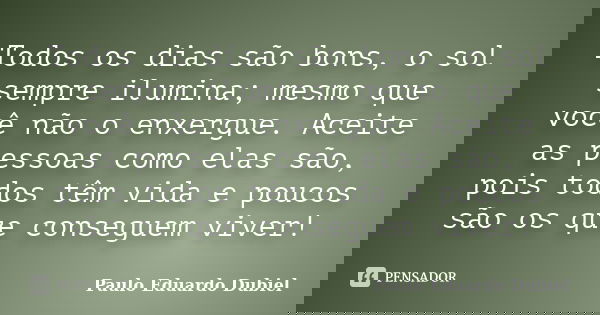 Todos os dias são bons, o sol sempre ilumina; mesmo que você não o enxergue. Aceite as pessoas como elas são, pois todos têm vida e poucos são os que conseguem ... Frase de Paulo Eduardo Dubiel.