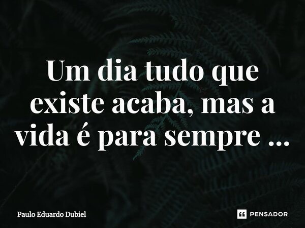 ⁠Um dia tudo que existe acaba, mas a vida é para sempre ...... Frase de Paulo Eduardo Dubiel.