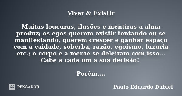 Viver & Existir Muitas loucuras, ilusões e mentiras a alma produz; os egos querem existir tentando ou se manifestando, querem crescer e ganhar espaço com a ... Frase de Paulo Eduardo Dubiel.