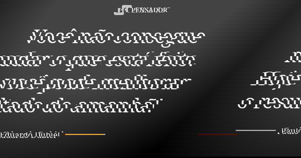 Você não consegue mudar o que está feito. Hoje você pode melhorar o resultado do amanhã!... Frase de Paulo Eduardo Dubiel.