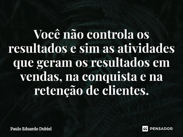 ⁠⁠Você não controla os resultados e sim as atividades que geram os resultados em vendas, na conquista e na retenção de clientes.... Frase de Paulo Eduardo Dubiel.