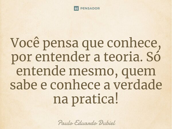 ⁠Você pensa que conhece, por entender a teoria. Só entende mesmo, quem sabe e conhece a verdade na pratica!... Frase de Paulo Eduardo Dubiel.