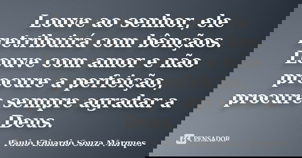 Louve ao senhor, ele retribuirá com bênçãos. Louve com amor e não procure a perfeição, procure sempre agradar a Deus.... Frase de Paulo Eduardo Souza Marques.