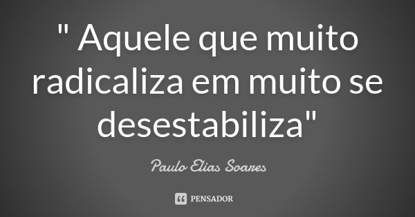 " Aquele que muito radicaliza em muito se desestabiliza"... Frase de Paulo Elias Soares.