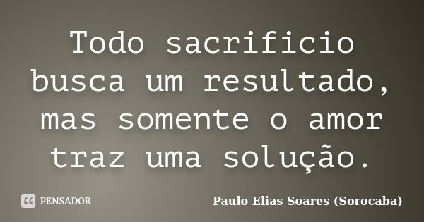 Todo sacrificio busca um resultado, mas somente o amor traz uma solução.... Frase de Paulo Elias Soares (Sorocaba).