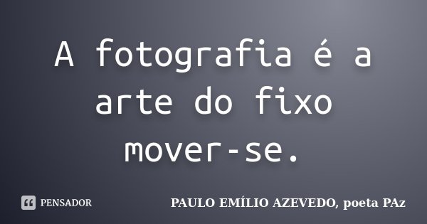 A fotografia é a arte do fixo mover-se.... Frase de PAULO EMÍLIO AZEVEDO, poeta PAz.