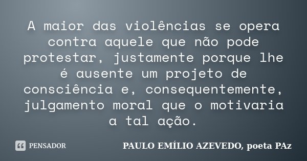 A maior das violências se opera contra aquele que não pode protestar, justamente porque lhe é ausente um projeto de consciência e, consequentemente, julgamento ... Frase de PAULO EMÍLIO AZEVEDO, poeta PAz.
