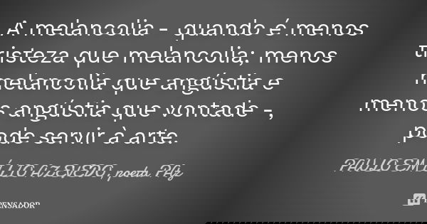 A melancolia - quando é menos tristeza que melancolia; menos melancolia que angústia e menos angústia que vontade -, pode servir à arte.... Frase de PAULO EMÍLIO AZEVEDO, poeta PAz.