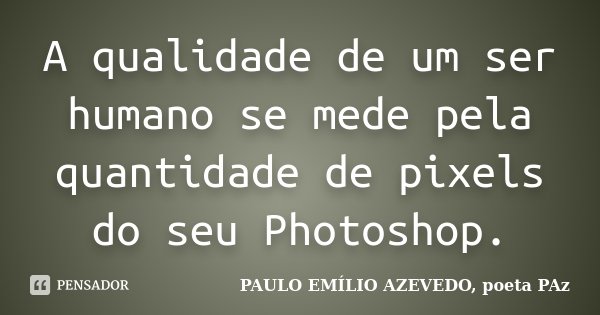 A qualidade de um ser humano se mede pela quantidade de pixels do seu Photoshop.... Frase de PAULO EMÍLIO AZEVEDO, poeta PAz.