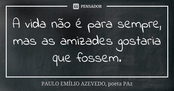 A vida não é para sempre, mas as amizades gostaria que fossem.... Frase de PAULO EMÍLIO AZEVEDO, poeta PAz.