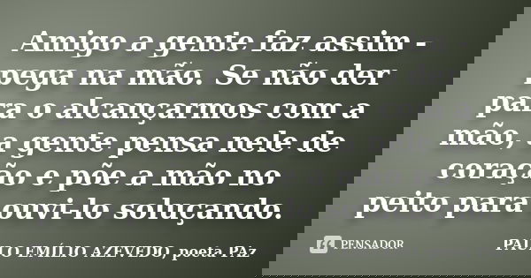 Amigo a gente faz assim - pega na mão. Se não der para o alcançarmos com a mão, a gente pensa nele de coração e põe a mão no peito para ouvi-lo soluçando.... Frase de PAULO EMÍLIO AZEVEDO, poeta PAz.