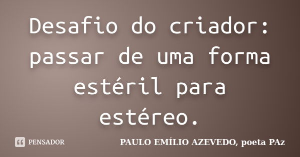 Desafio do criador: passar de uma forma estéril para estéreo.... Frase de PAULO EMÍLIO AZEVEDO, poeta PAz.