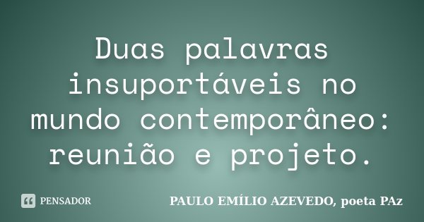 Duas palavras insuportáveis no mundo contemporâneo: reunião e projeto.... Frase de PAULO EMÍLIO AZEVEDO, poeta PAz.