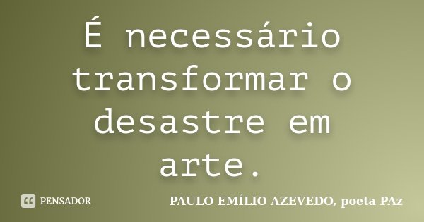 É necessário transformar o desastre em arte.... Frase de PAULO EMÍLIO AZEVEDO, poeta PAz.