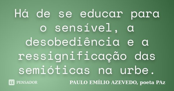 Há de se educar para o sensível, a desobediência e a ressignificação das semióticas na urbe.... Frase de PAULO EMÍLIO AZEVEDO, poeta PAz.