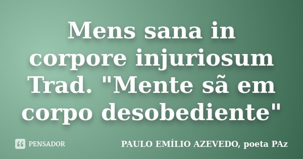 Mens sana in corpore injuriosum Trad. "Mente sã em corpo desobediente"... Frase de PAULO EMÍLIO AZEVEDO, poeta PAz.