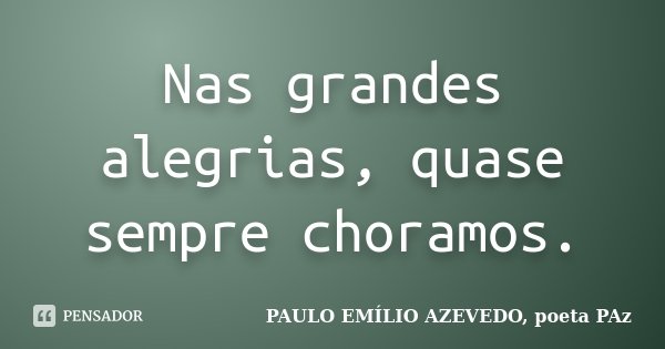 Nas grandes alegrias, quase sempre choramos.... Frase de PAULO EMÍLIO AZEVEDO, poeta PAz.