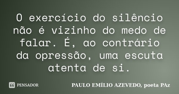O exercício do silêncio não é vizinho do medo de falar. É, ao contrário da opressão, uma escuta atenta de si.... Frase de PAULO EMÍLIO AZEVEDO, poeta PAz.