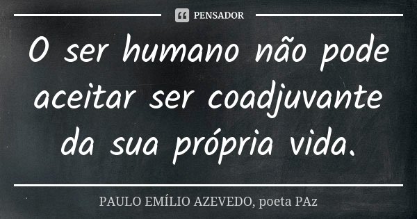 O ser humano não pode aceitar ser coadjuvante da sua própria vida.... Frase de PAULO EMÍLIO AZEVEDO, poeta PAz.