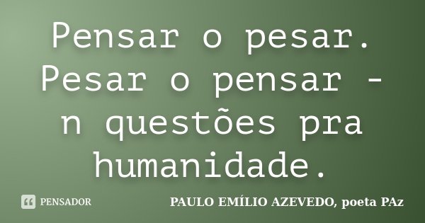 Pensar o pesar. Pesar o pensar - n questões pra humanidade.... Frase de PAULO EMÍLIO AZEVEDO, poeta PAz.