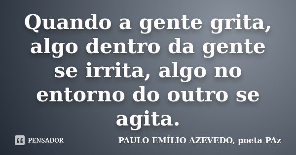Quando a gente grita, algo dentro da gente se irrita, algo no entorno do outro se agita.... Frase de PAULO EMÍLIO AZEVEDO, poeta PAz.