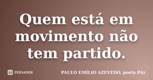 Quem está em movimento não tem partido.... Frase de PAULO EMÍLIO AZEVEDO, poeta PAz.