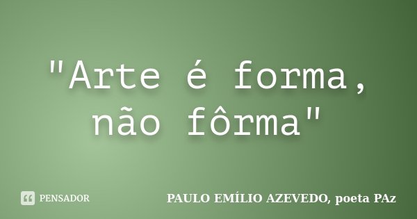 "Arte é forma, não fôrma"... Frase de PAULO EMÍLIO AZEVEDO, poeta PAz.