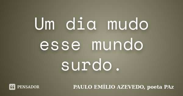 Um dia mudo esse mundo surdo.... Frase de PAULO EMÍLIO AZEVEDO, poeta PAz.
