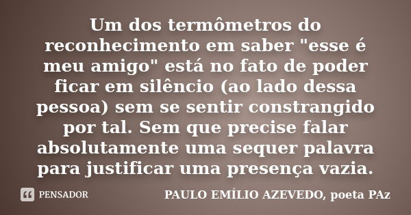 Um dos termômetros do reconhecimento em saber "esse é meu amigo" está no fato de poder ficar em silêncio (ao lado dessa pessoa) sem se sentir constran... Frase de PAULO EMÍLIO AZEVEDO, poeta PAz.