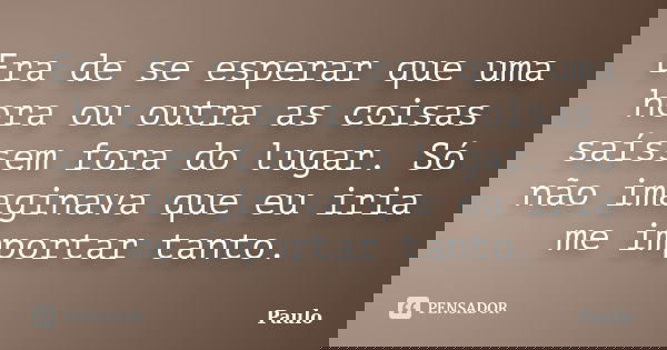 Era de se esperar que uma hora ou outra as coisas saíssem fora do lugar. Só não imaginava que eu iria me importar tanto.... Frase de paulo.