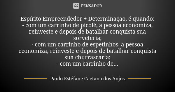 Espírito Empreendedor + Determinação, é quando: - com um carrinho de picolé, a pessoa economiza, reinveste e depois de batalhar conquista sua sorveteria; - com ... Frase de Paulo Estéfane Caetano dos Anjos.