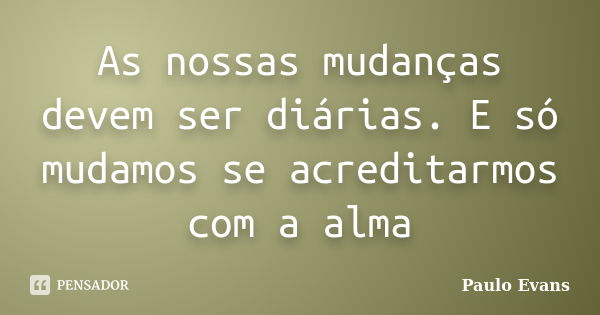 As nossas mudanças devem ser diárias. E só mudamos se acreditarmos com a alma... Frase de Paulo Evans.