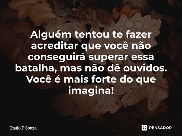 Alguém tentou te fazer acreditar que você não conseguirá superar essa batalha, mas não dê ouvidos. Você é mais forte do que imagina!... Frase de Paulo F. Souza.