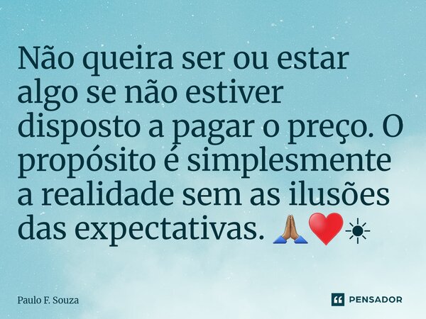 ⁠Não queira ser ou estar algo se não estiver disposto a pagar o preço. O propósito é simplesmente a realidade sem as ilusões das expectativas. 🙏🏽♥️☀... Frase de Paulo F. Souza.