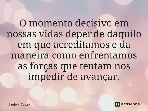 O momento decisivo em nossas vidas depende daquilo em que acreditamos e da maneira como enfrentamos as forças que tentam nos impedir de avançar.... Frase de Paulo F. Souza.