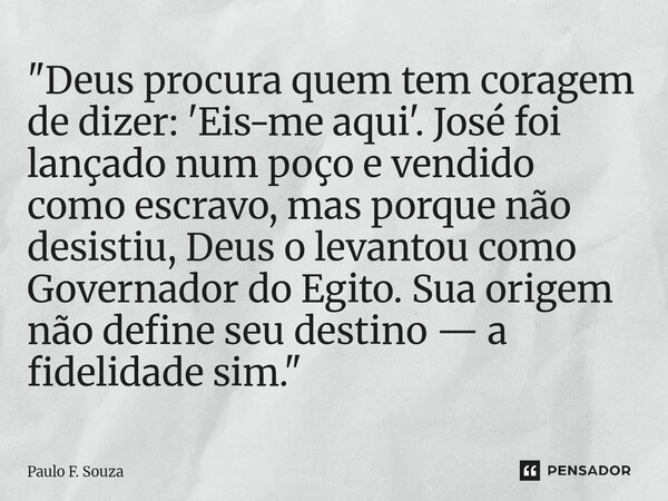 "Deus procura quem tem coragem de dizer: 'Eis-me aqui'. José foi lançado num poço e vendido como escravo, mas porque não desistiu, Deus o levantou como Gov... Frase de Paulo F. Souza.