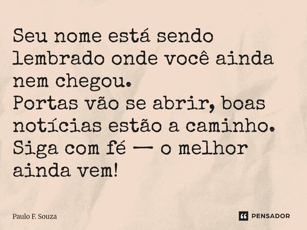 ⁠Seu nome está sendo lembrado onde você ainda nem chegou. Portas vão se abrir, boas notícias estão a caminho. Siga com fé — o melhor ainda vem!... Frase de Paulo F. Souza.