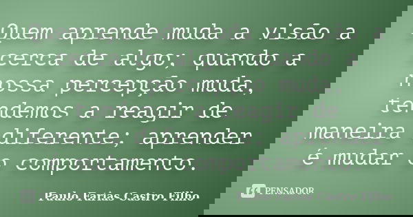 Quem aprende muda a visão a cerca de algo; quando a nossa percepção muda, tendemos a reagir de maneira diferente; aprender é mudar o comportamento.... Frase de PAULO FARIAS CASTRO FILHO.