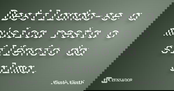 Destilando-se a música resta o silêncio da alma.... Frase de Paulo Fauth.