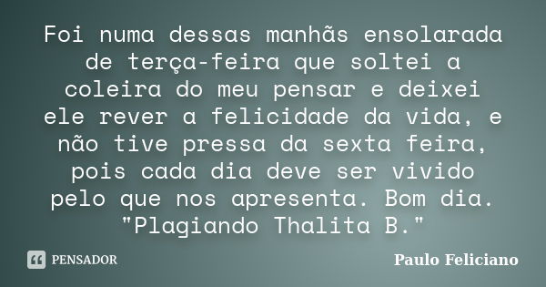 Foi numa dessas manhãs ensolarada de terça-feira que soltei a coleira do meu pensar e deixei ele rever a felicidade da vida, e não tive pressa da sexta feira, p... Frase de Paulo Feliciano.