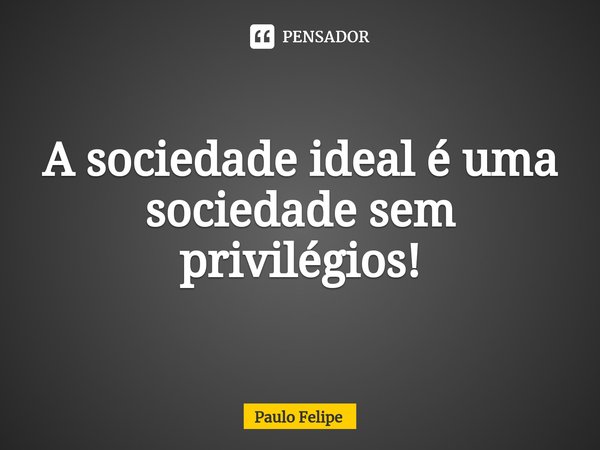 ⁠A sociedade ideal é uma sociedade sem privilégios!... Frase de Paulo Felipe.