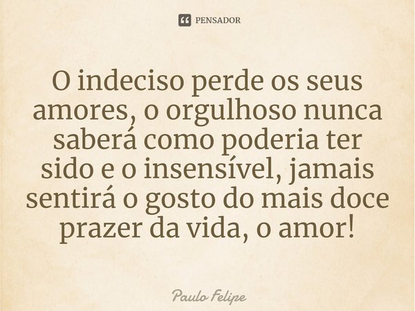 ⁠O indeciso perde os seus amores, o orgulhoso nunca saberá como poderia ter sido e o insensível, jamais sentirá o gosto do mais doce prazer da vida, o amor!... Frase de Paulo Felipe.