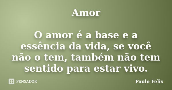 Amor O amor é a base e a essência da vida, se você não o tem, também não tem sentido para estar vivo.... Frase de Paulo Felix.