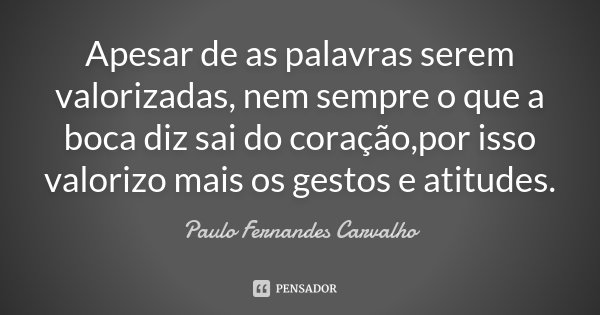 Apesar de as palavras serem valorizadas, nem sempre o que a boca diz sai do coração,por isso valorizo mais os gestos e atitudes.... Frase de Paulo Fernandes Carvalho.