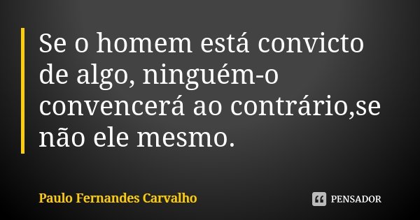 Se o homem está convicto de algo, ninguém-o convencerá ao contrário,se não ele mesmo.... Frase de Paulo Fernandes Carvalho.