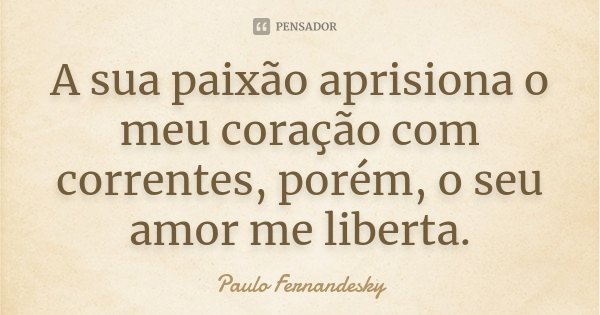 A sua paixão aprisiona o meu coração com correntes, porém, o seu amor me liberta.... Frase de Paulo Fernândesky.