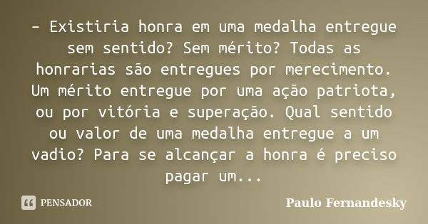 – Existiria honra em uma medalha entregue sem sentido? Sem mérito? Todas as honrarias são entregues por merecimento. Um mérito entregue por uma ação patriota, o... Frase de Paulo Fernandesky.